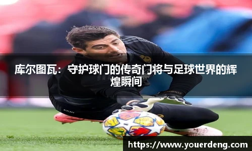 库尔图瓦：守护球门的传奇门将与足球世界的辉煌瞬间